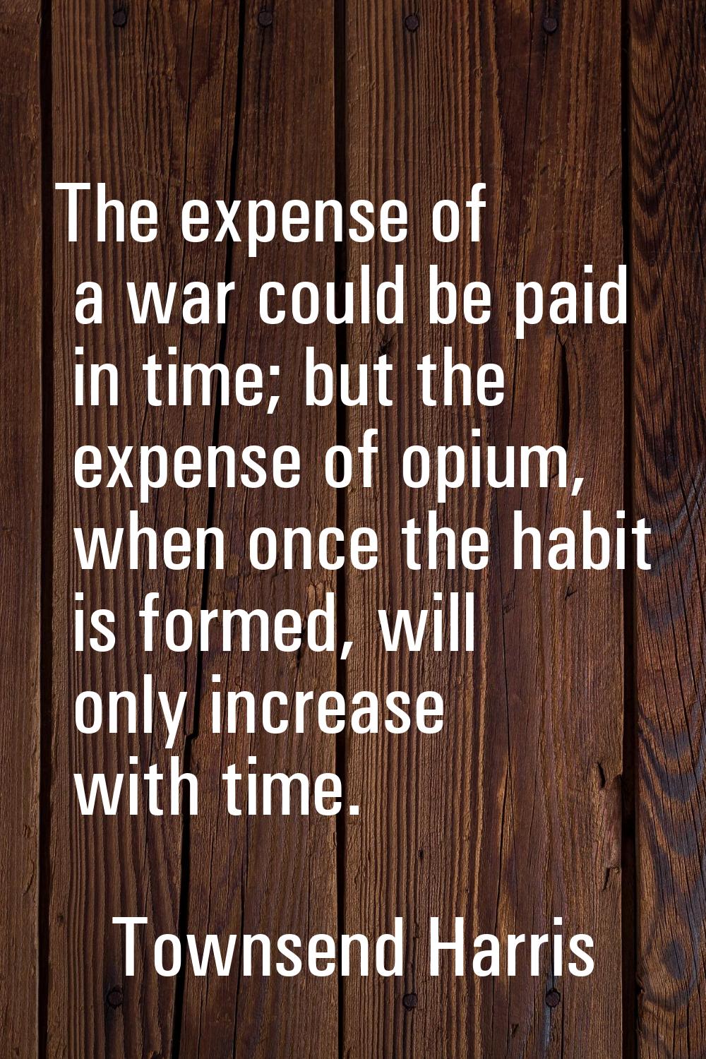 The expense of a war could be paid in time; but the expense of opium, when once the habit is formed