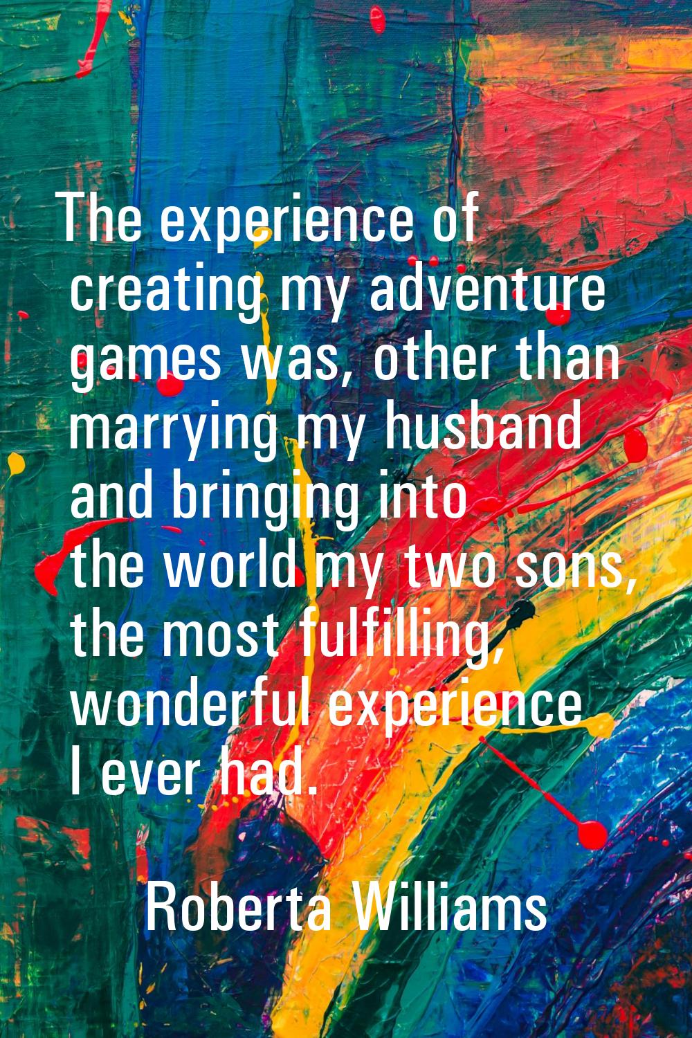 The experience of creating my adventure games was, other than marrying my husband and bringing into