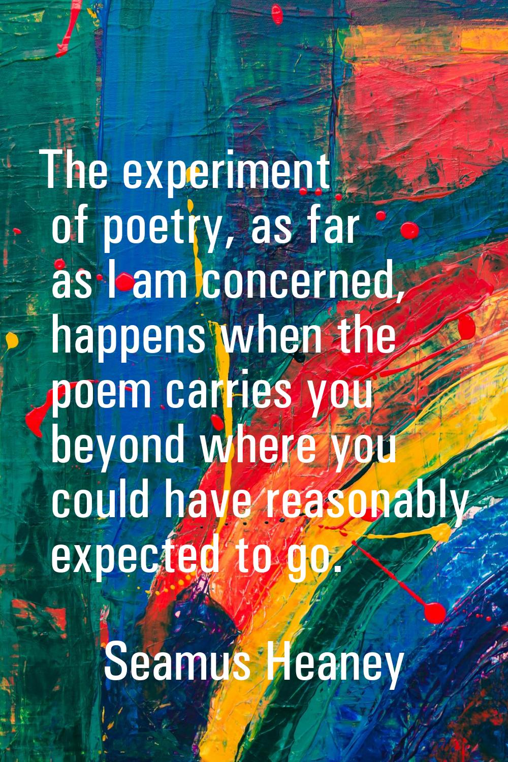 The experiment of poetry, as far as I am concerned, happens when the poem carries you beyond where 