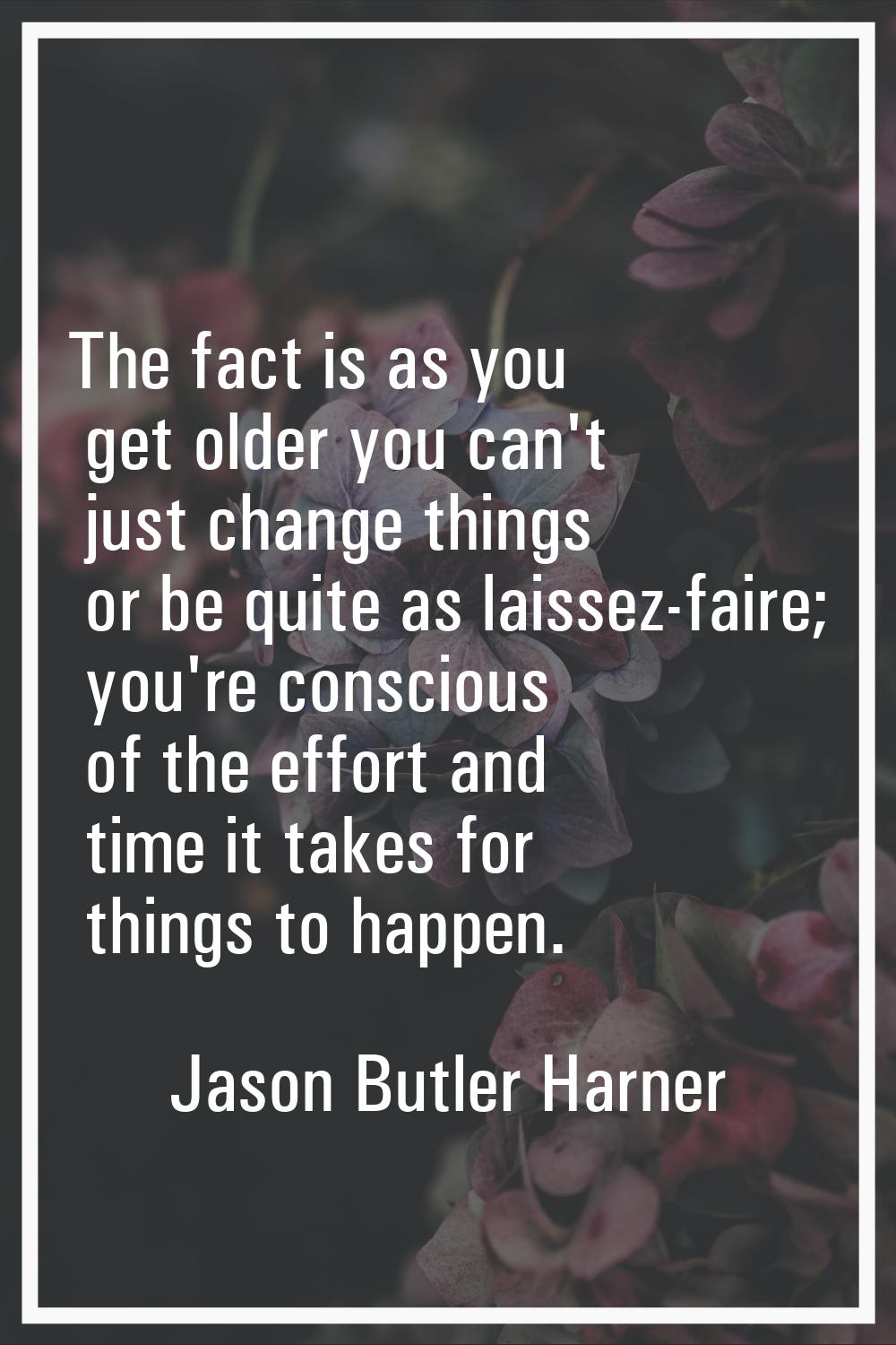The fact is as you get older you can't just change things or be quite as laissez-faire; you're cons