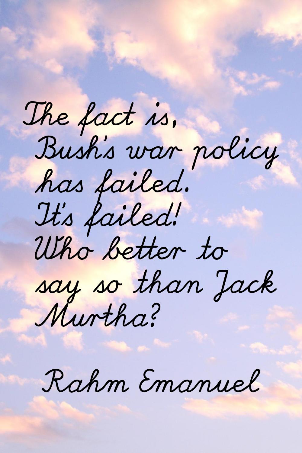The fact is, Bush's war policy has failed. It's failed! Who better to say so than Jack Murtha?