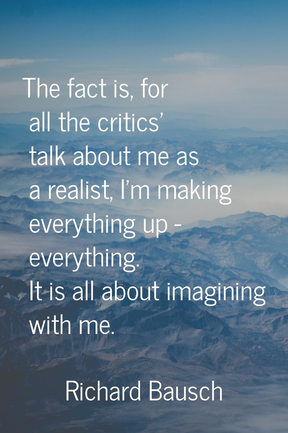 The fact is, for all the critics' talk about me as a realist, I'm making everything up - everything