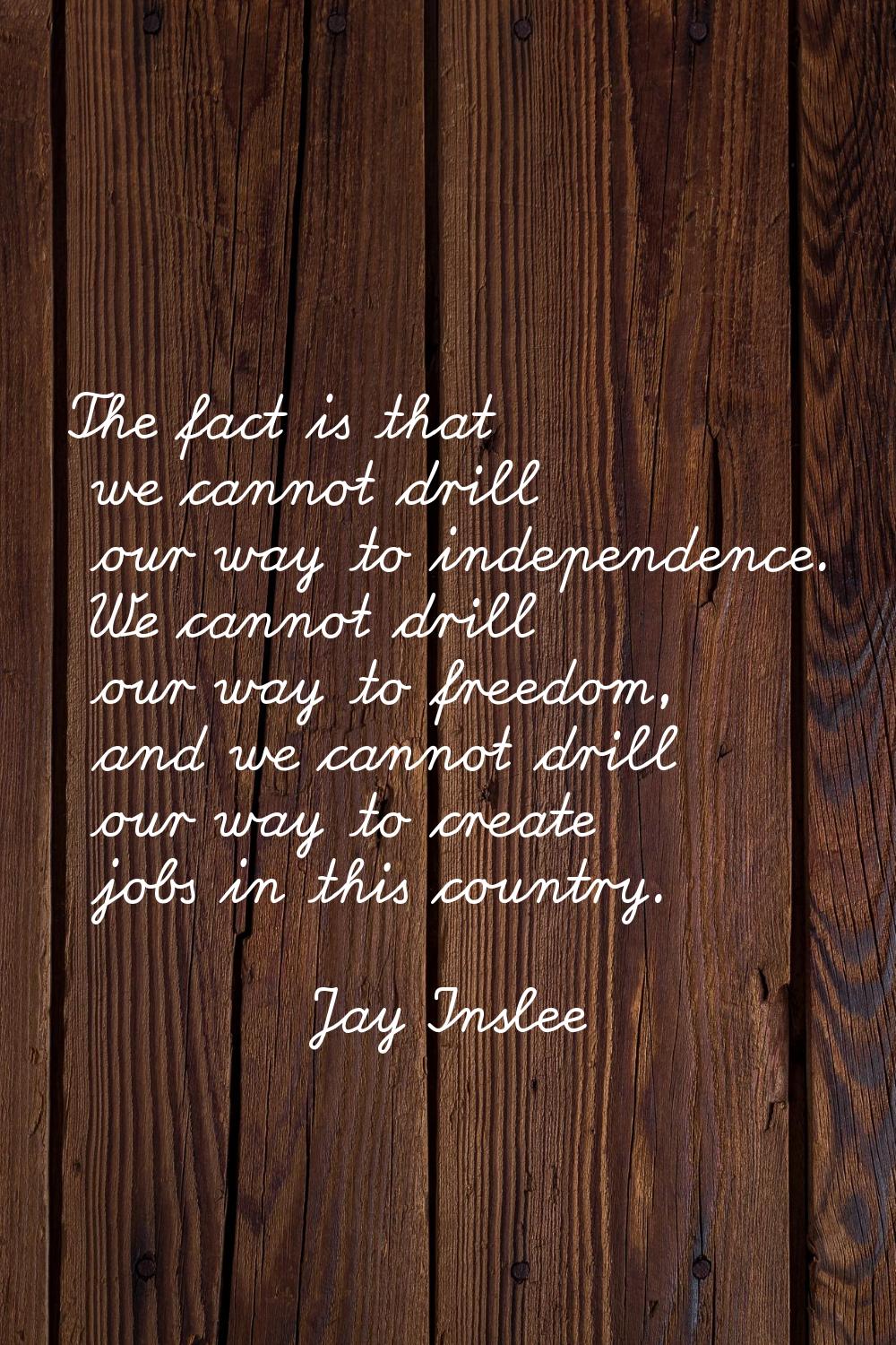 The fact is that we cannot drill our way to independence. We cannot drill our way to freedom, and w