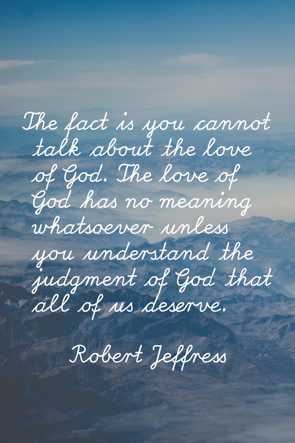 The fact is you cannot talk about the love of God. The love of God has no meaning whatsoever unless