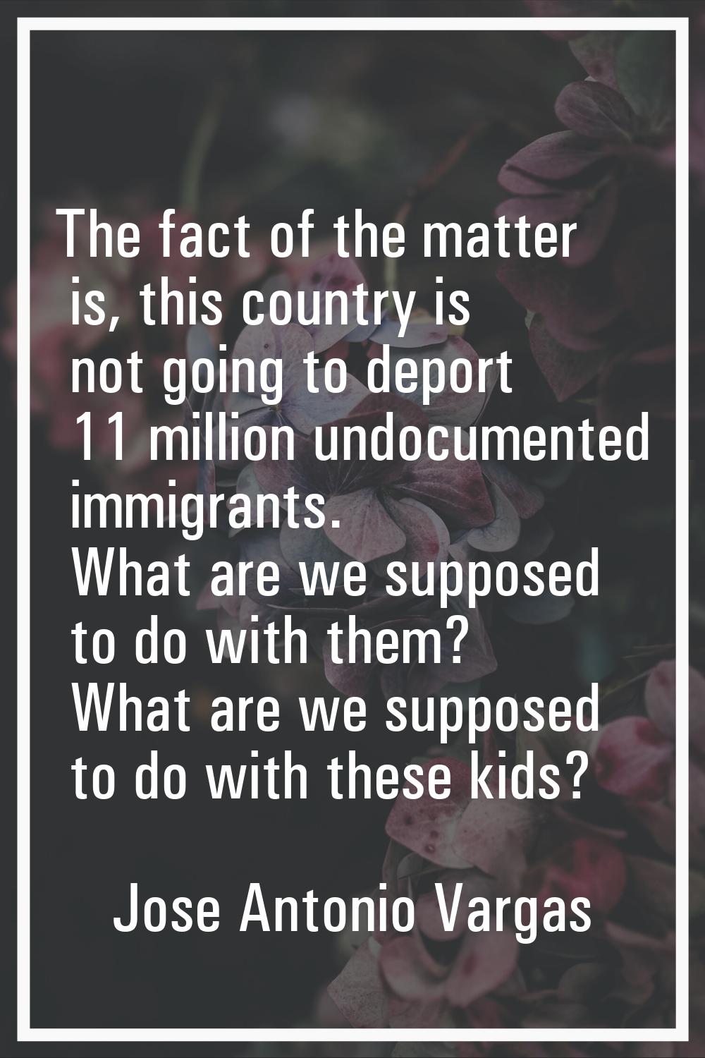 The fact of the matter is, this country is not going to deport 11 million undocumented immigrants. 