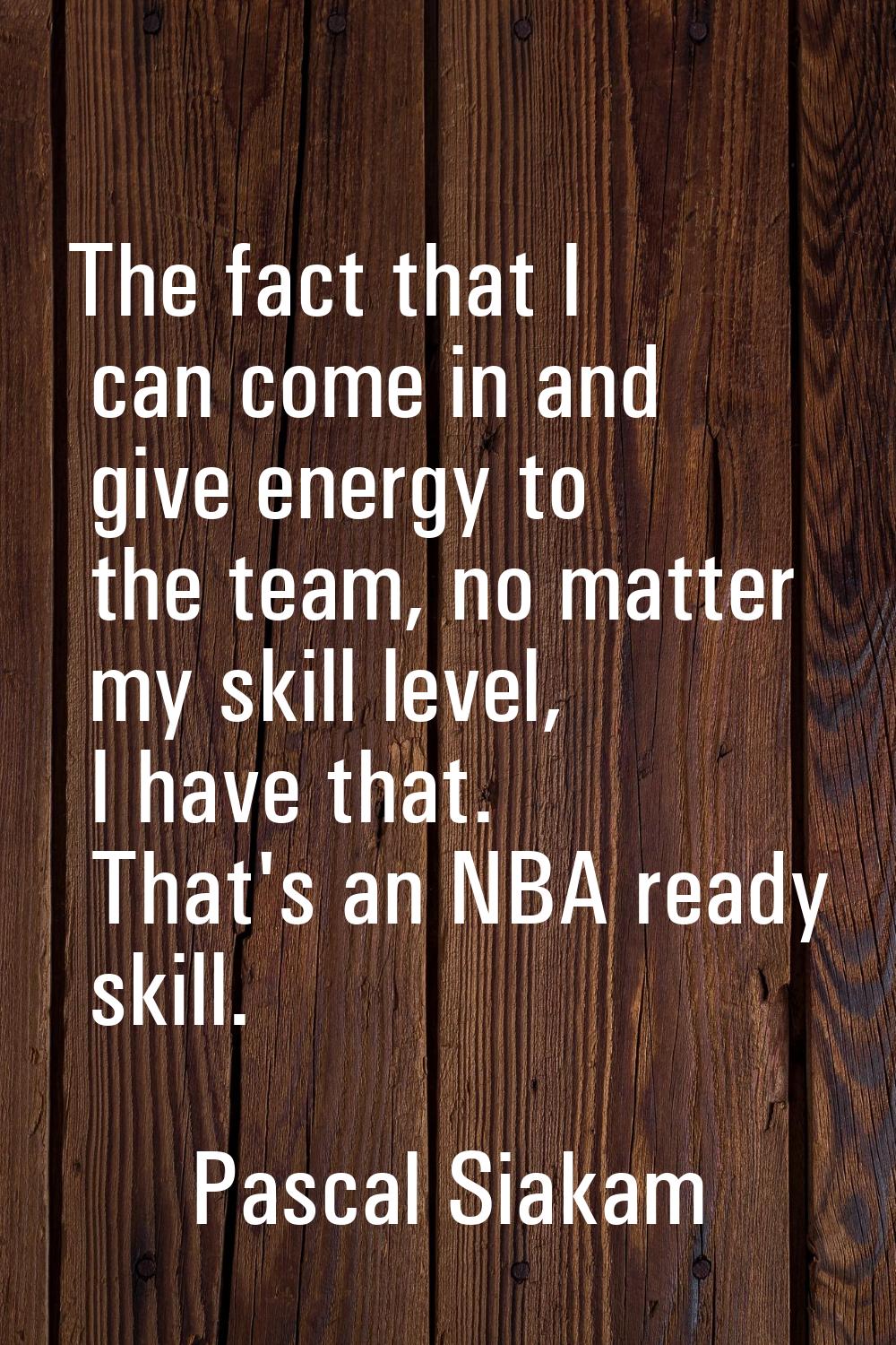 The fact that I can come in and give energy to the team, no matter my skill level, I have that. Tha