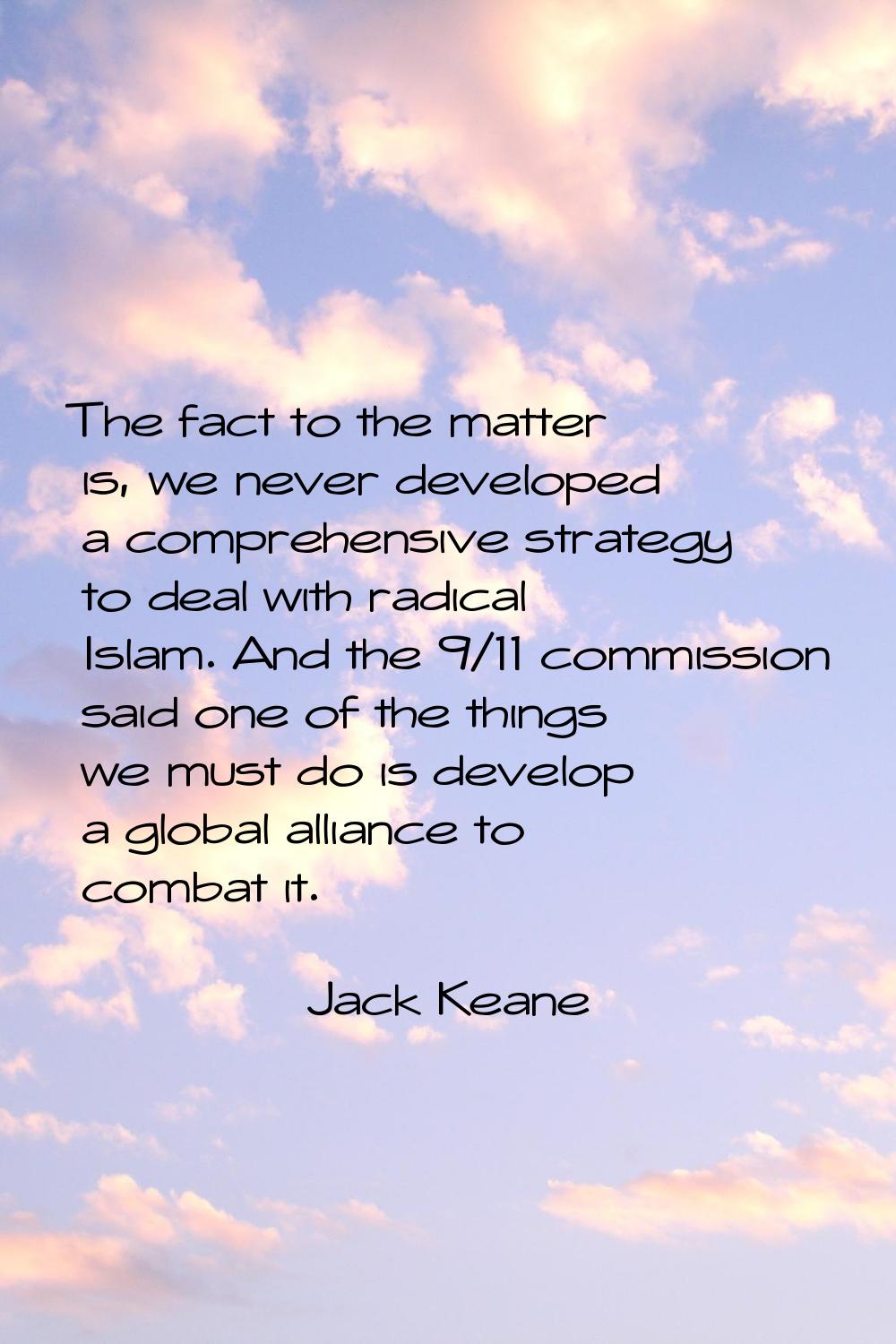 The fact to the matter is, we never developed a comprehensive strategy to deal with radical Islam. 