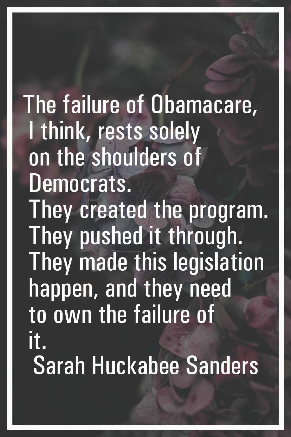 The failure of Obamacare, I think, rests solely on the shoulders of Democrats. They created the pro