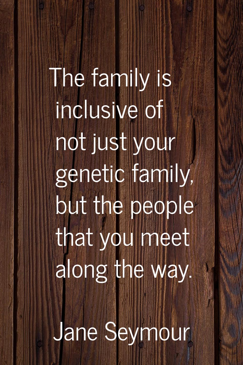The family is inclusive of not just your genetic family, but the people that you meet along the way