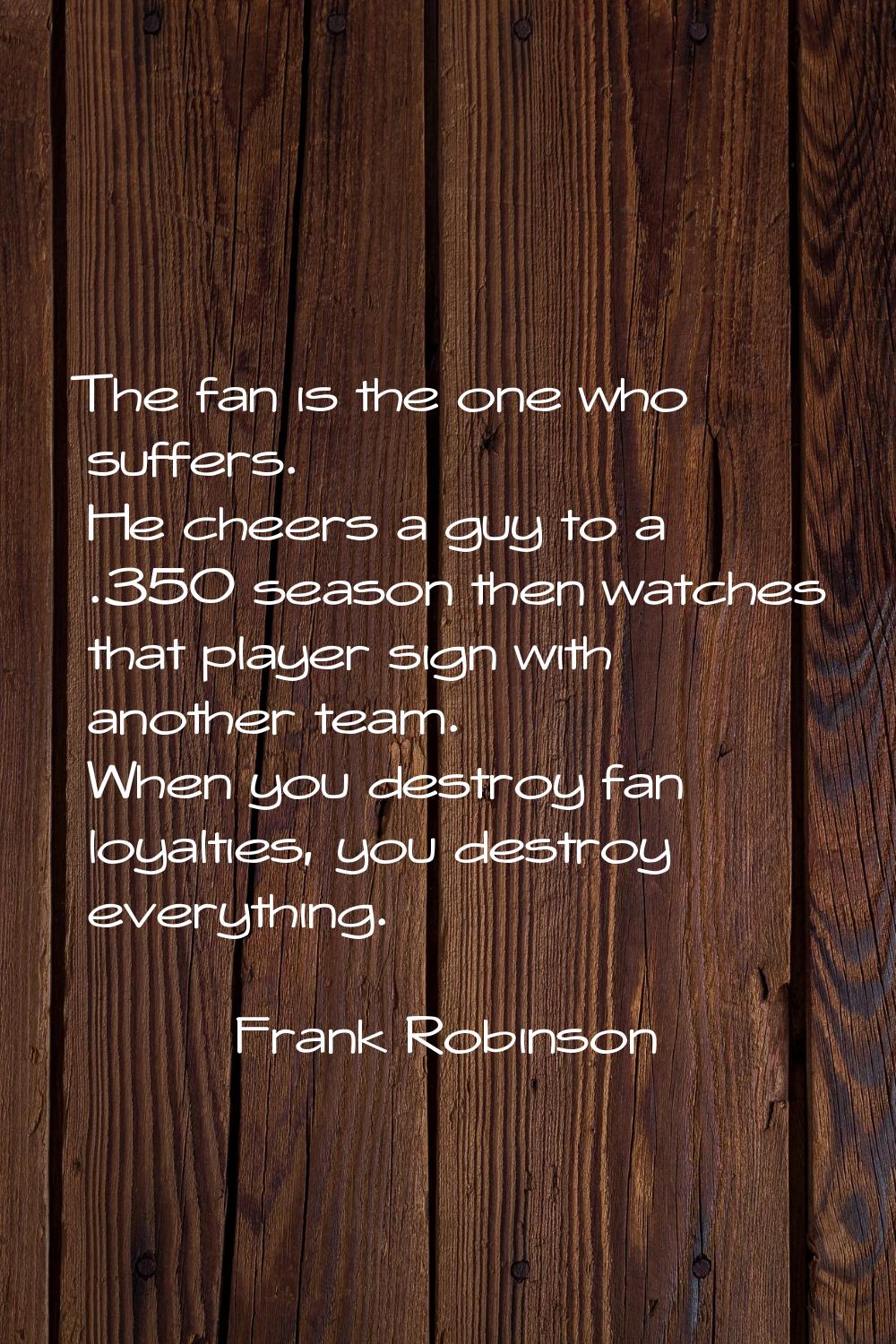 The fan is the one who suffers. He cheers a guy to a .350 season then watches that player sign with