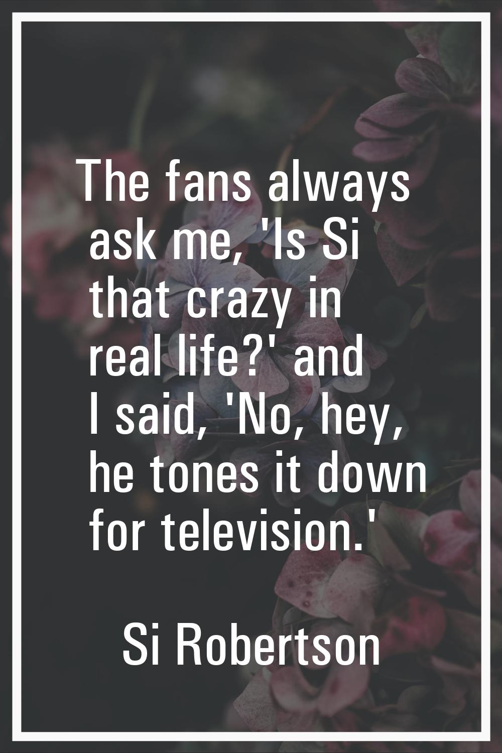 The fans always ask me, 'Is Si that crazy in real life?' and I said, 'No, hey, he tones it down for