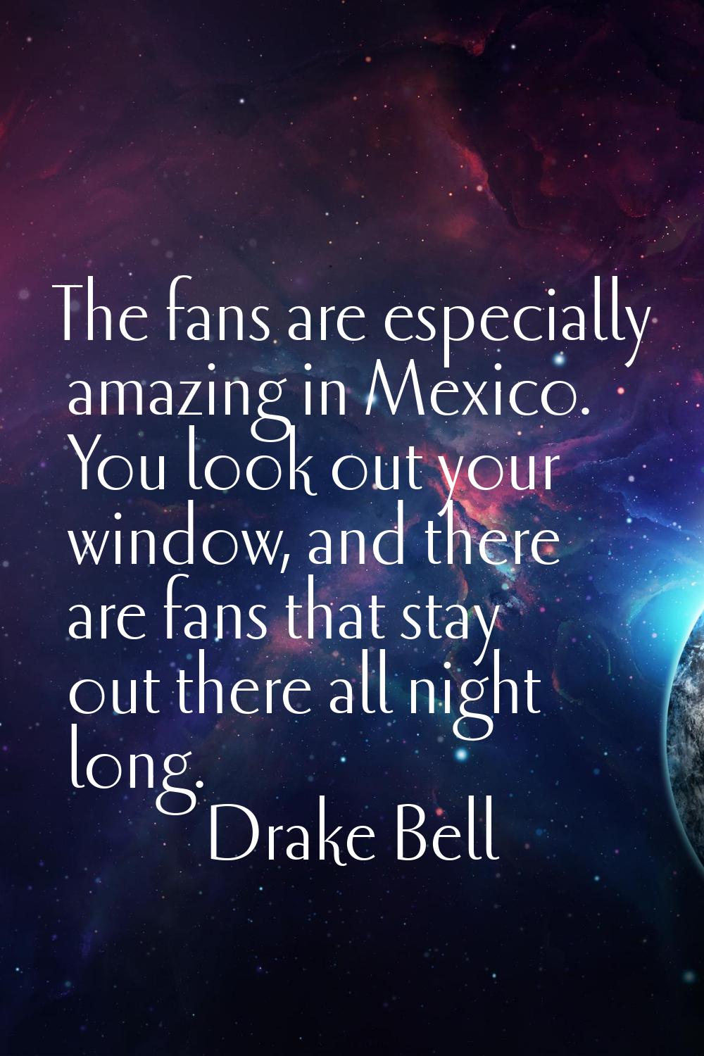 The fans are especially amazing in Mexico. You look out your window, and there are fans that stay o