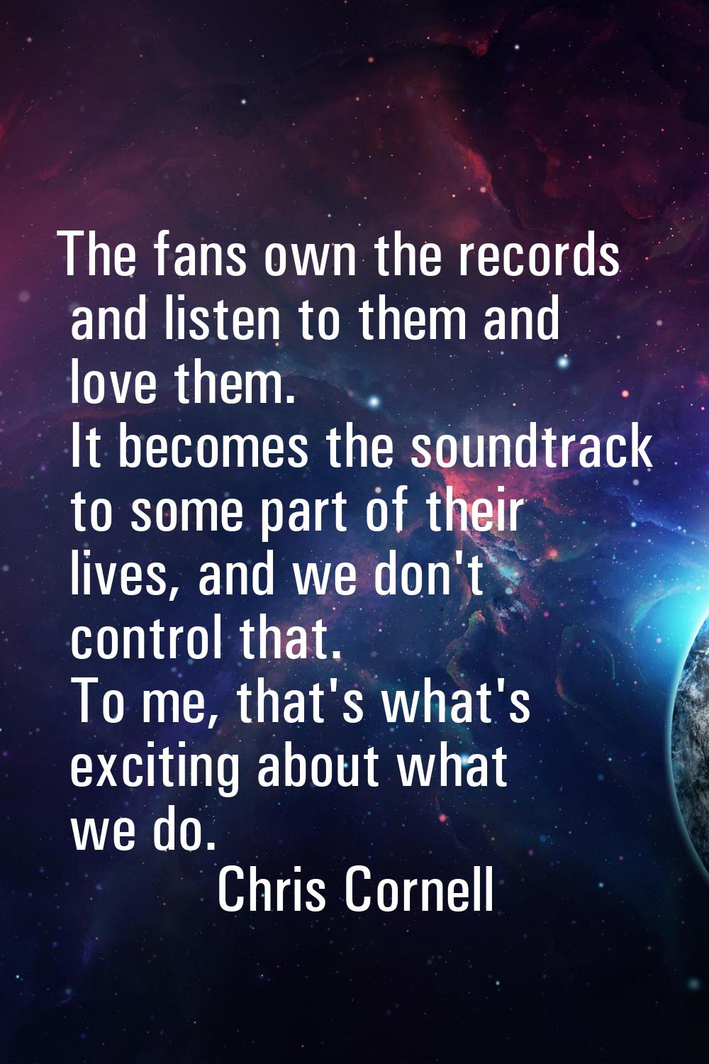 The fans own the records and listen to them and love them. It becomes the soundtrack to some part o