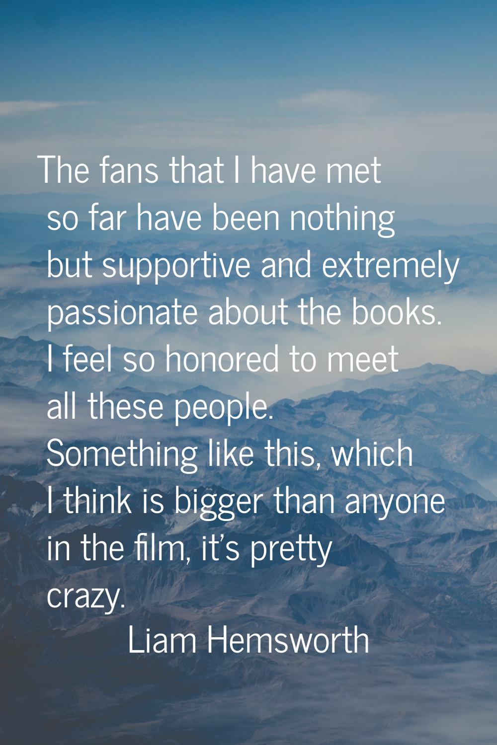 The fans that I have met so far have been nothing but supportive and extremely passionate about the