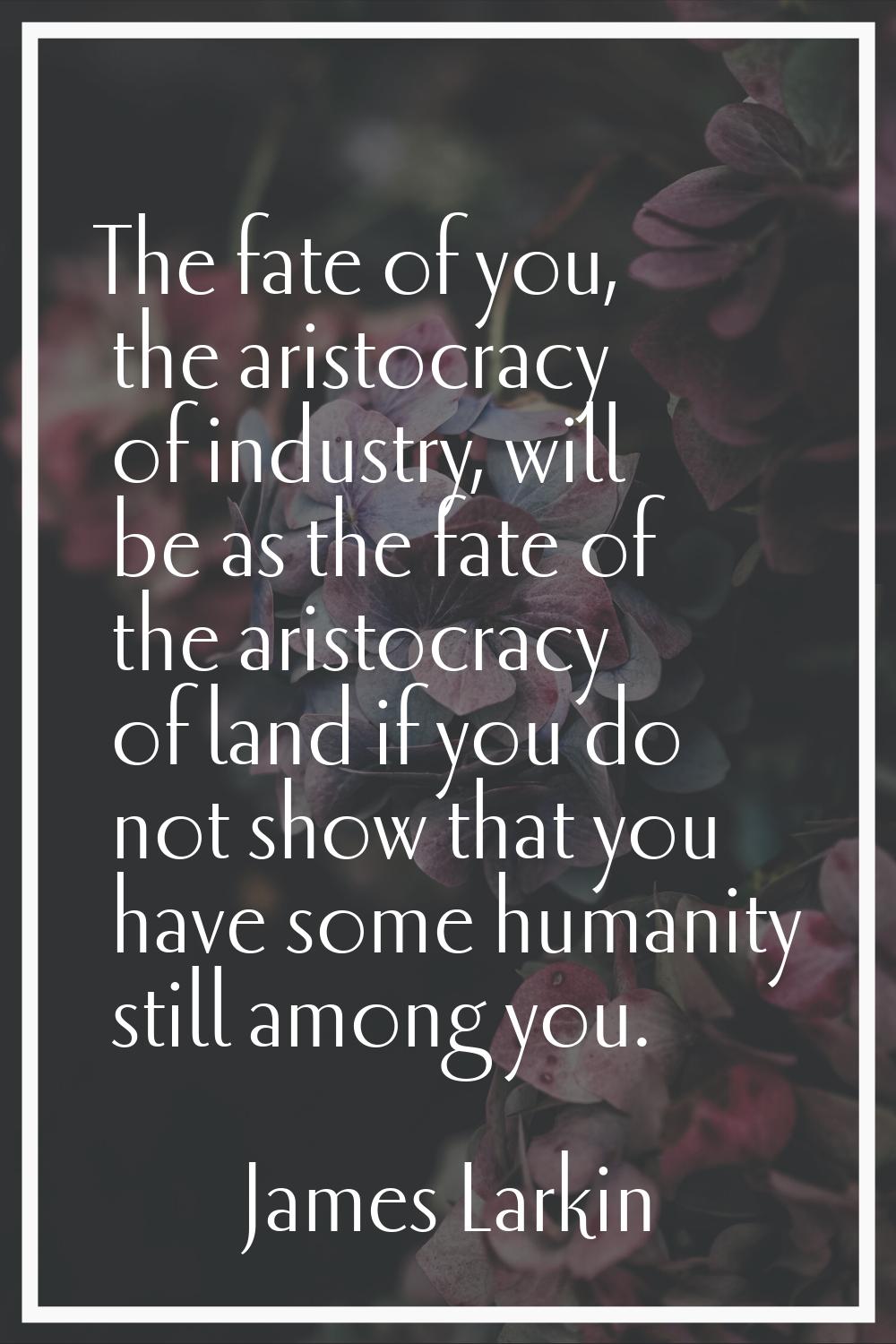 The fate of you, the aristocracy of industry, will be as the fate of the aristocracy of land if you