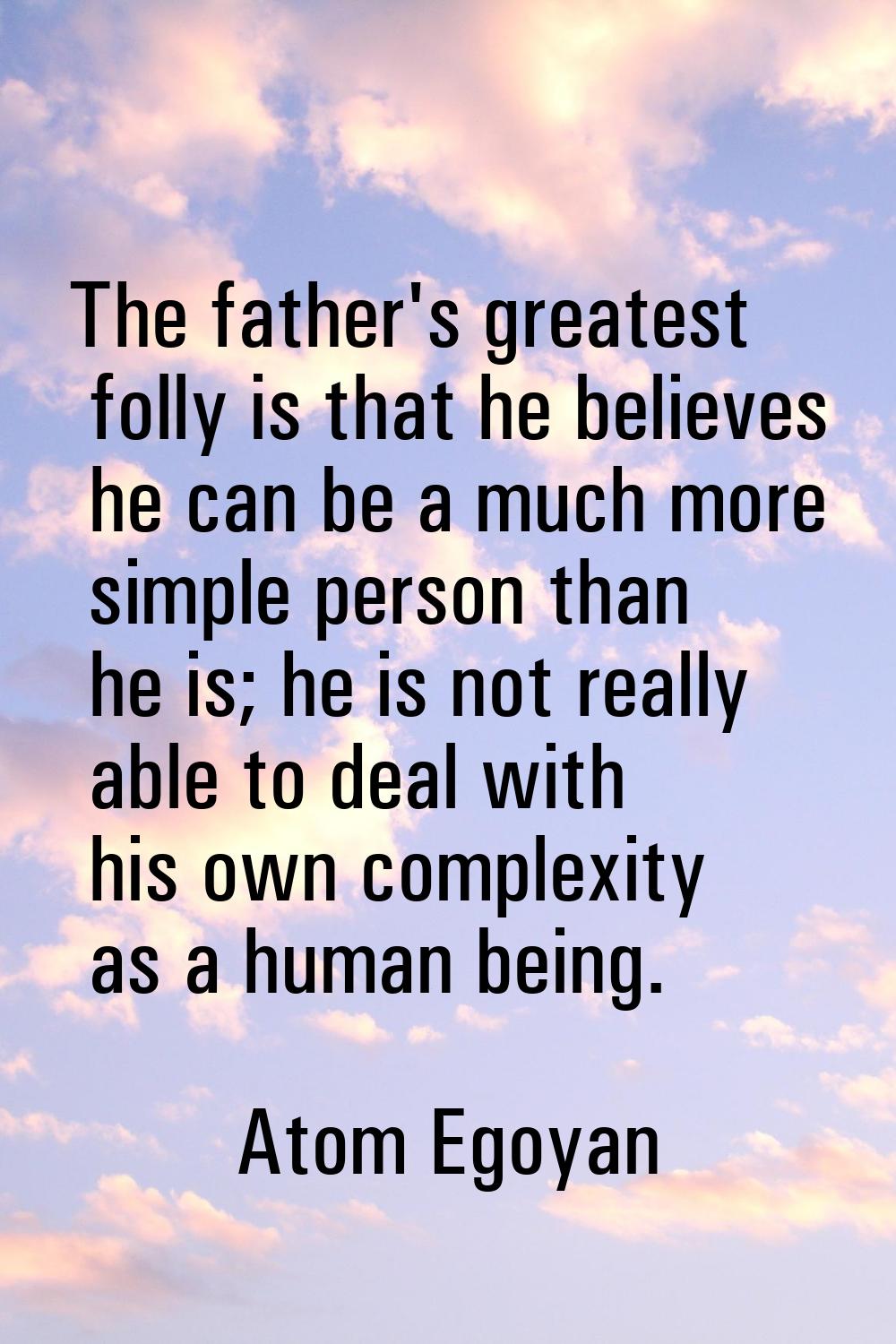 The father's greatest folly is that he believes he can be a much more simple person than he is; he 