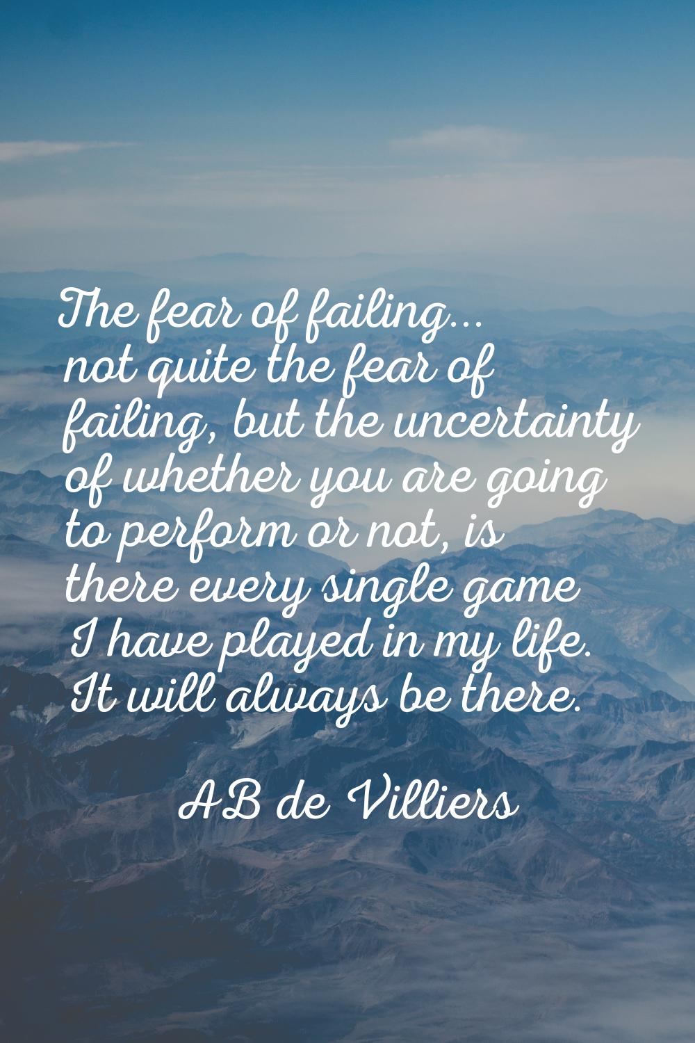 The fear of failing... not quite the fear of failing, but the uncertainty of whether you are going 