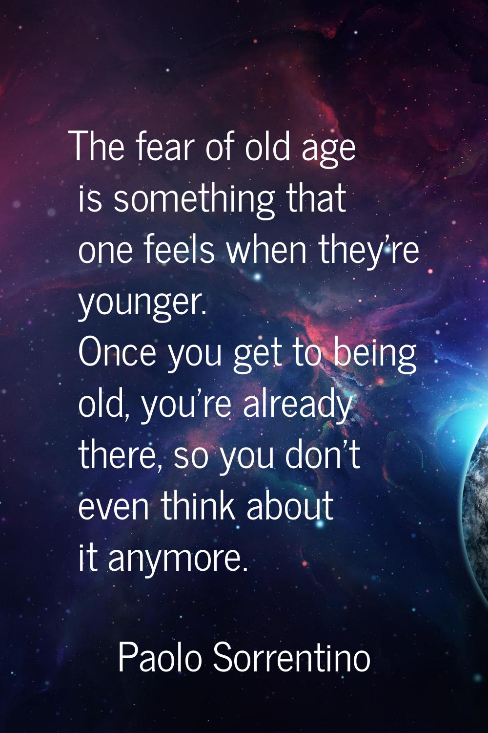 The fear of old age is something that one feels when they're younger. Once you get to being old, yo