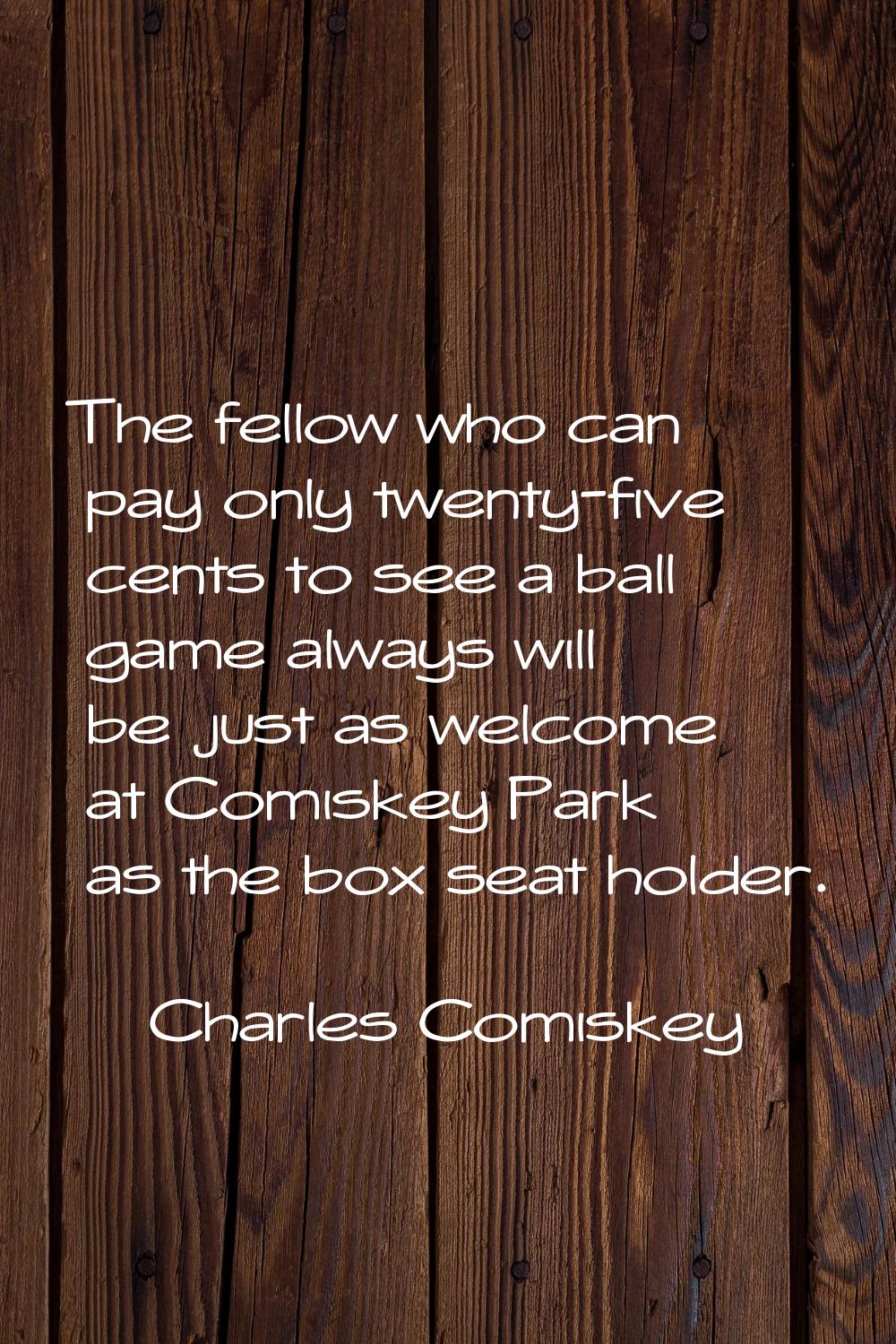The fellow who can pay only twenty-five cents to see a ball game always will be just as welcome at 