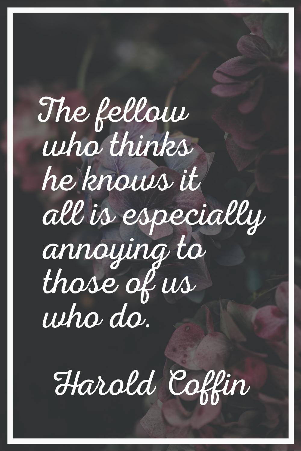 The fellow who thinks he knows it all is especially annoying to those of us who do.