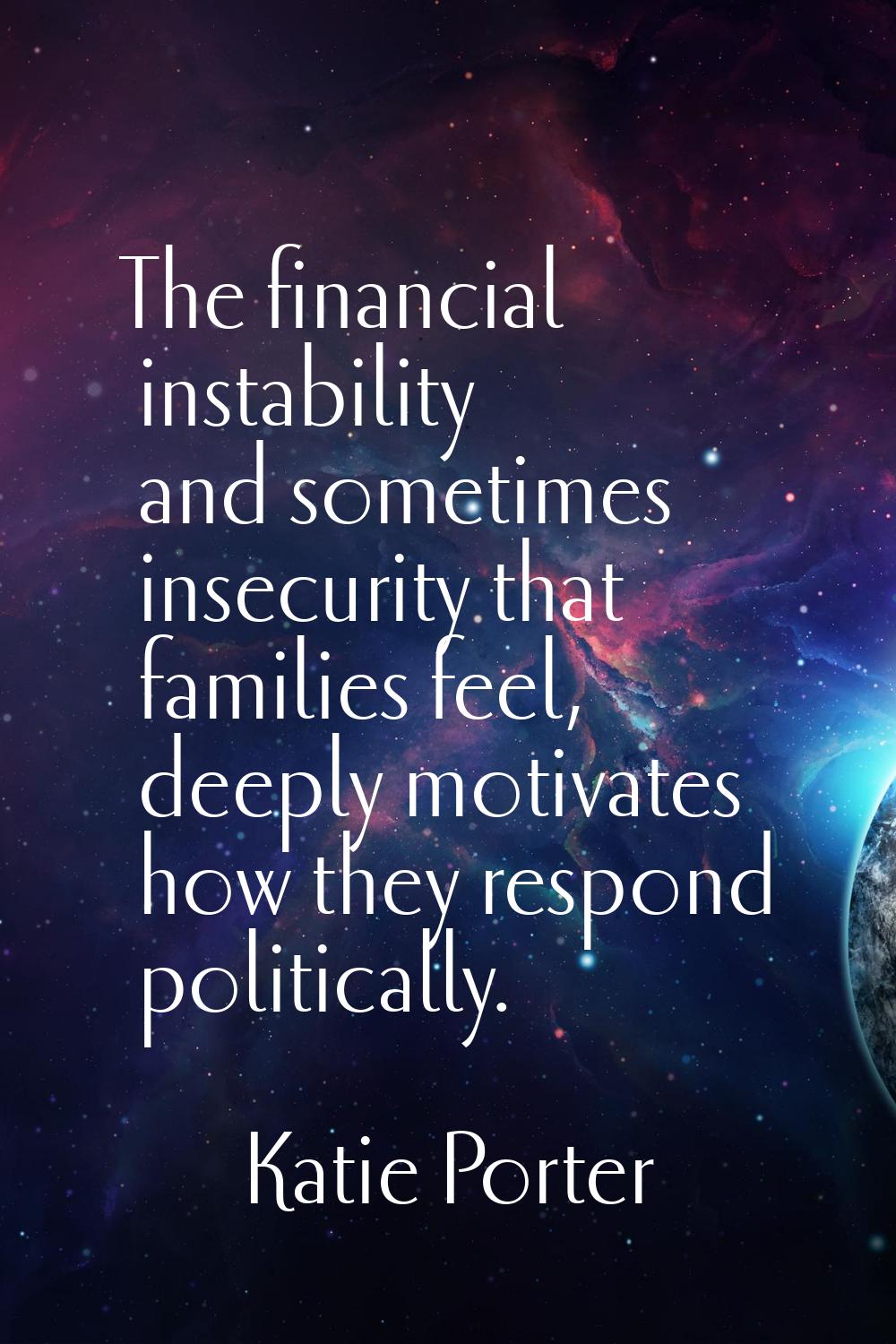 The financial instability and sometimes insecurity that families feel, deeply motivates how they re