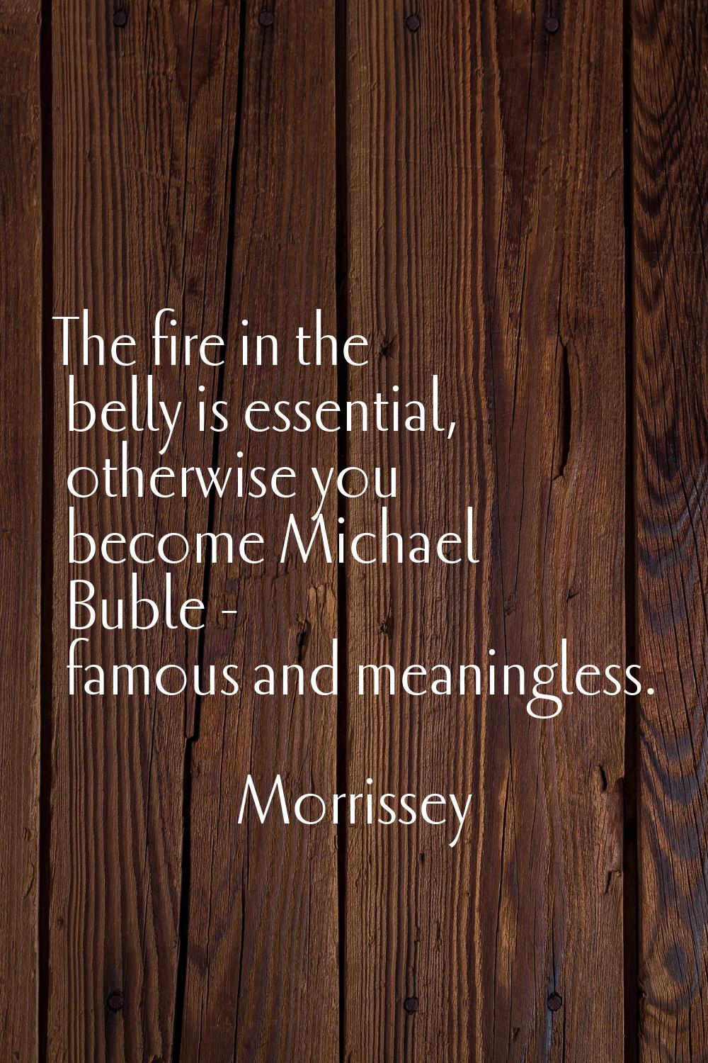 The fire in the belly is essential, otherwise you become Michael Buble - famous and meaningless.