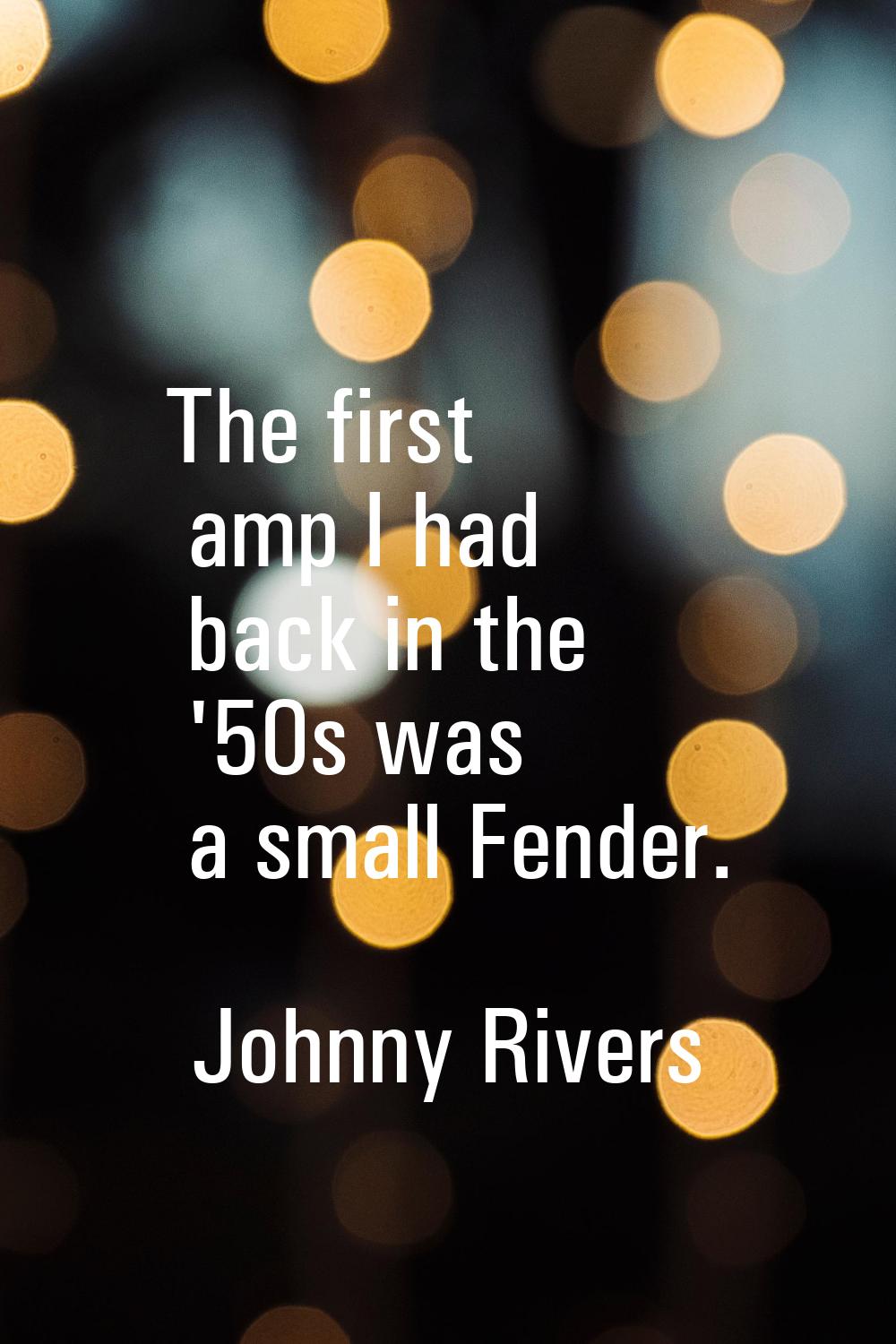 The first amp I had back in the '50s was a small Fender.