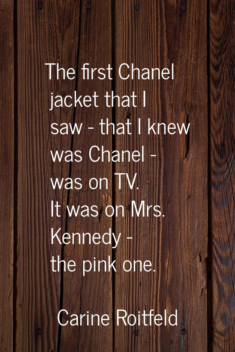 The first Chanel jacket that I saw - that I knew was Chanel - was on TV. It was on Mrs. Kennedy - t