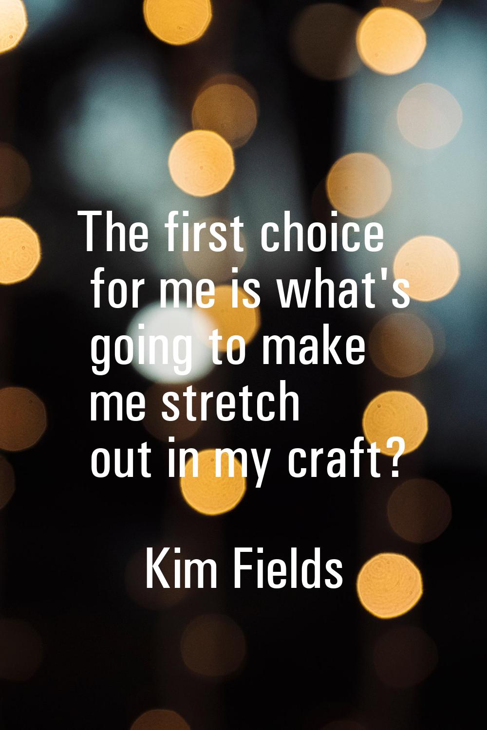 The first choice for me is what's going to make me stretch out in my craft?