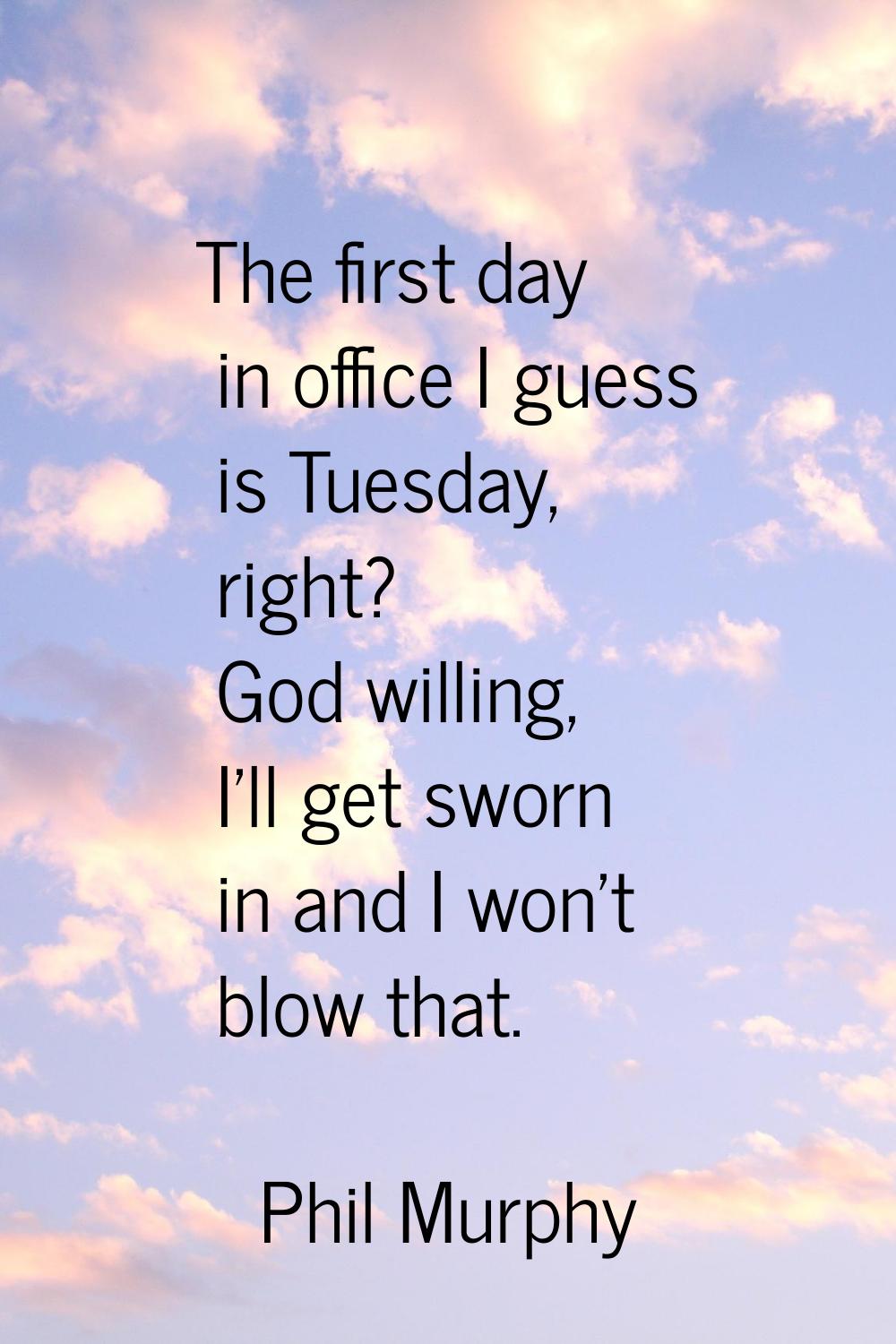 The first day in office I guess is Tuesday, right? God willing, I'll get sworn in and I won't blow 