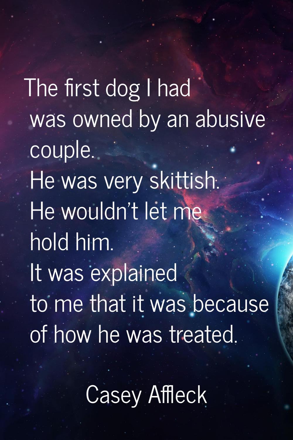 The first dog I had was owned by an abusive couple. He was very skittish. He wouldn't let me hold h