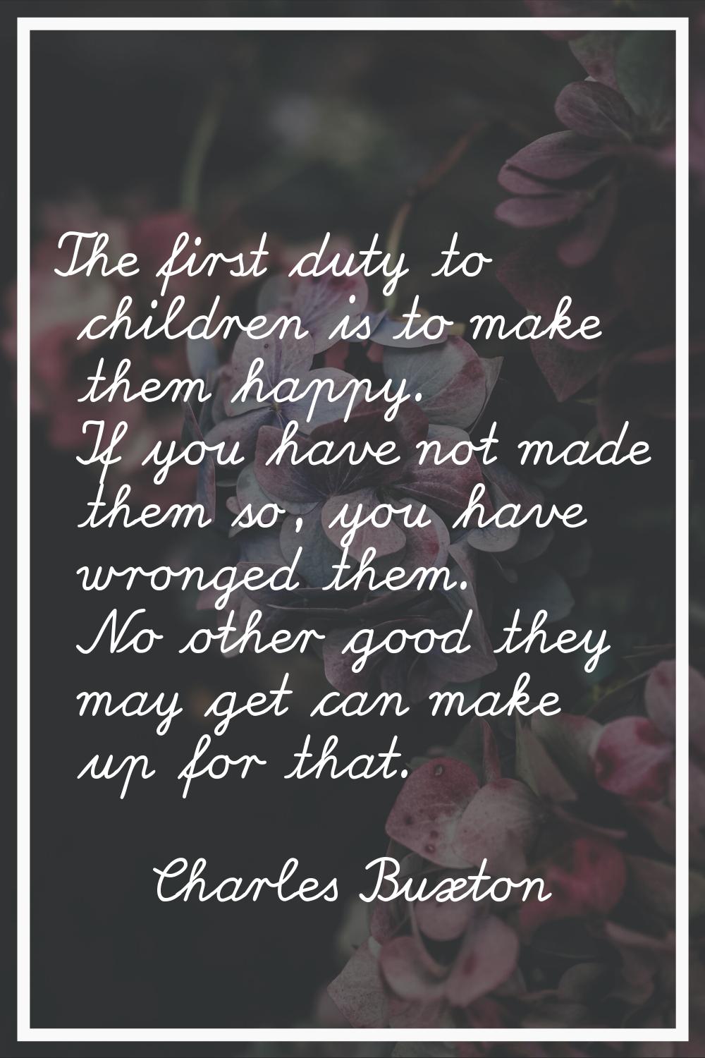 The first duty to children is to make them happy. If you have not made them so, you have wronged th