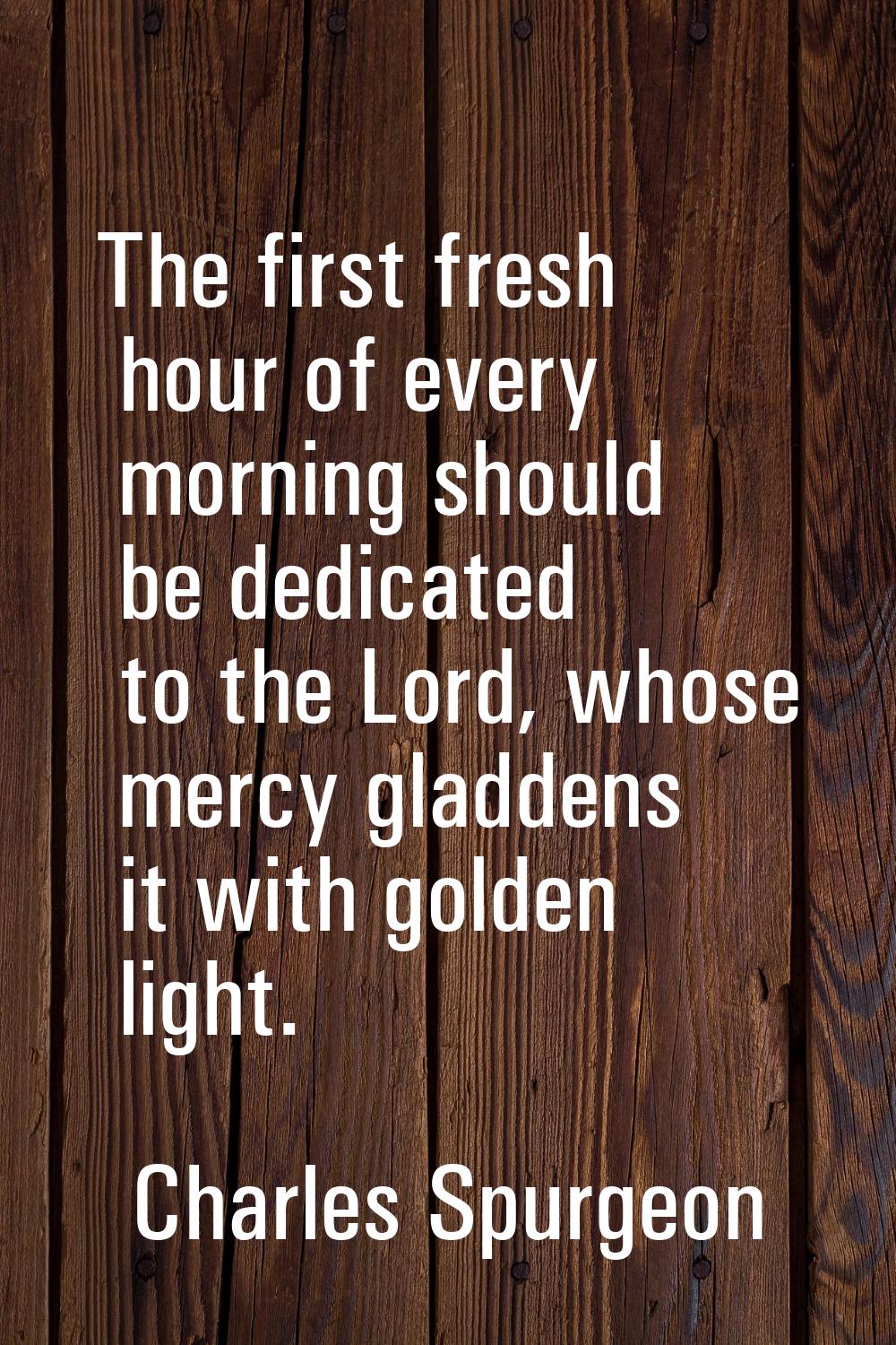 The first fresh hour of every morning should be dedicated to the Lord, whose mercy gladdens it with