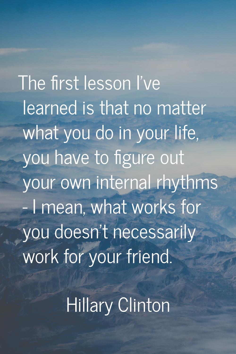 The first lesson I've learned is that no matter what you do in your life, you have to figure out yo
