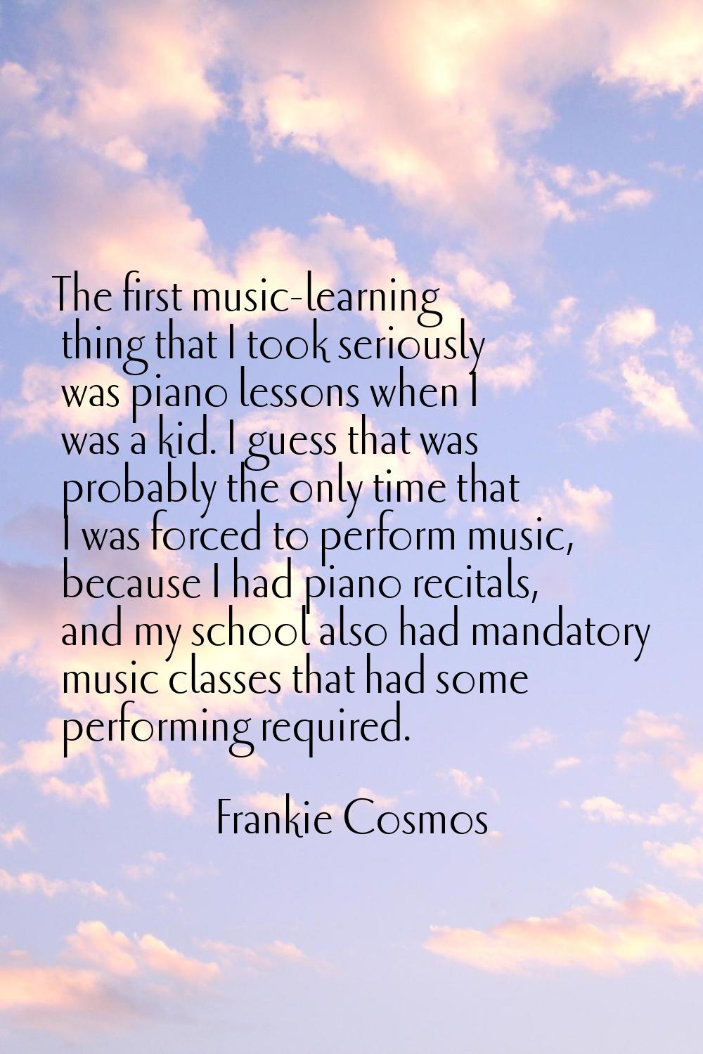The first music-learning thing that I took seriously was piano lessons when I was a kid. I guess th