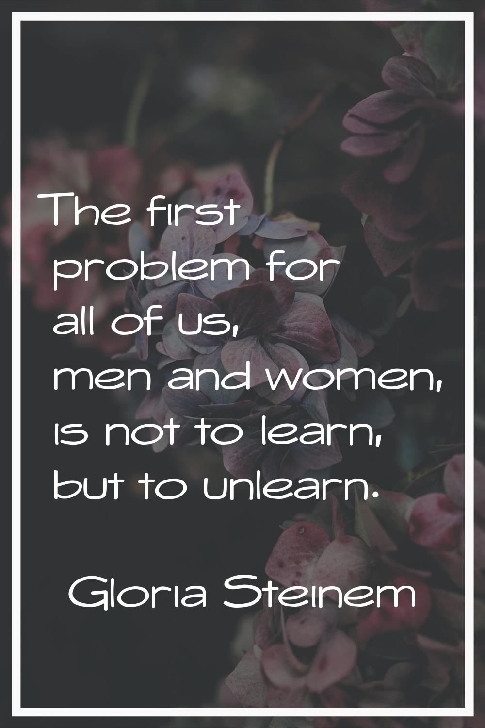 The first problem for all of us, men and women, is not to learn, but to unlearn.