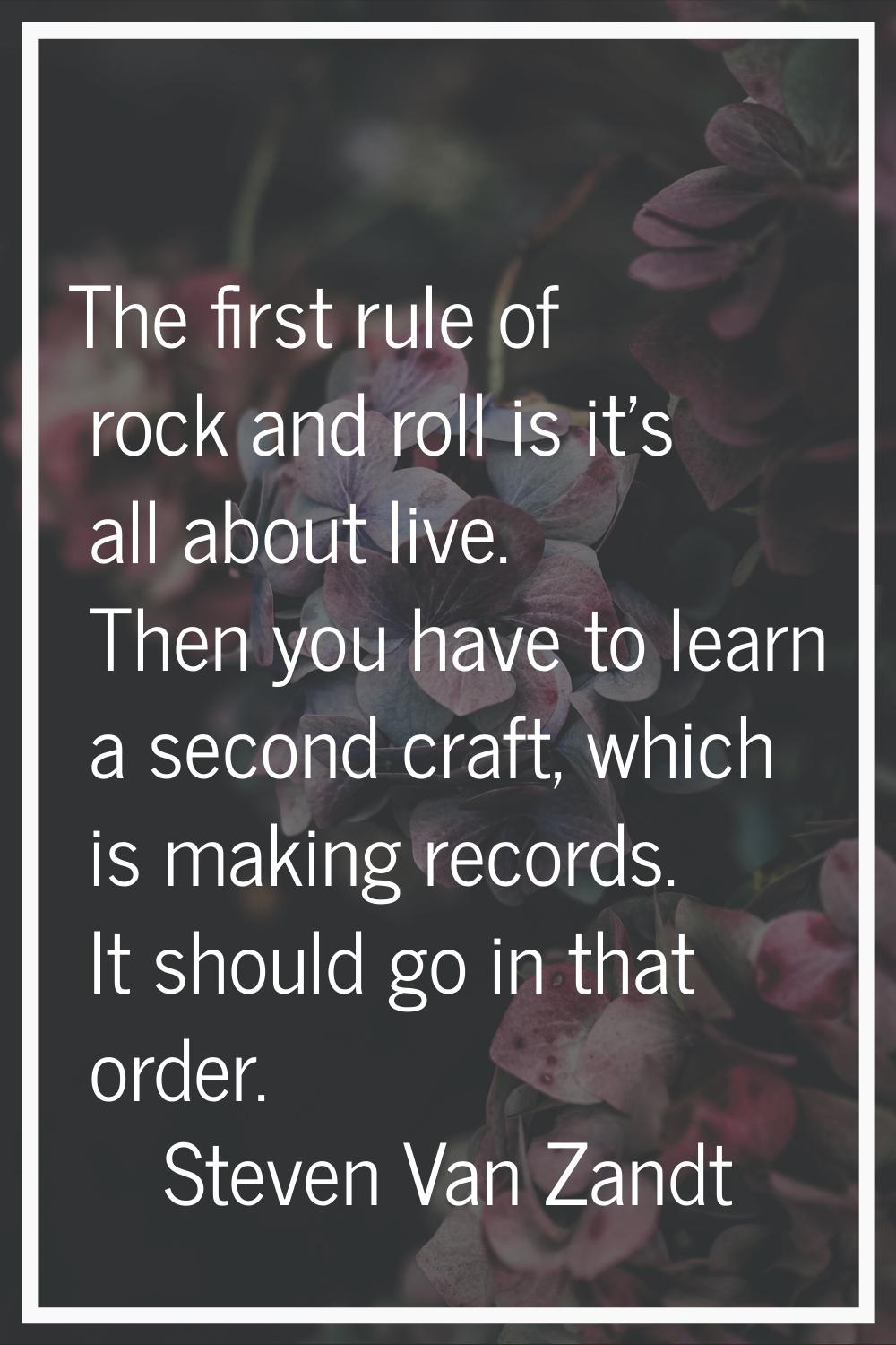 The first rule of rock and roll is it's all about live. Then you have to learn a second craft, whic