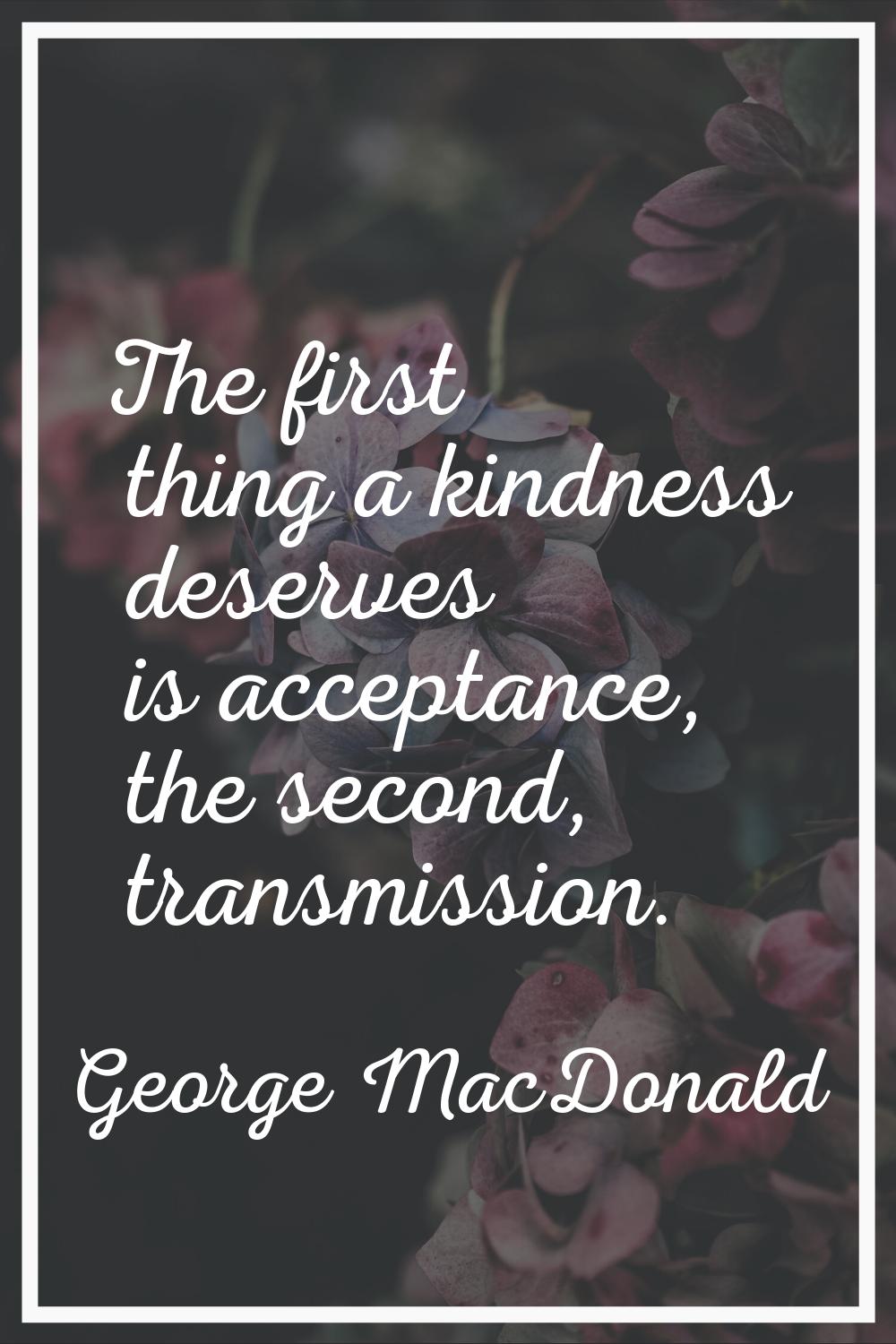The first thing a kindness deserves is acceptance, the second, transmission.