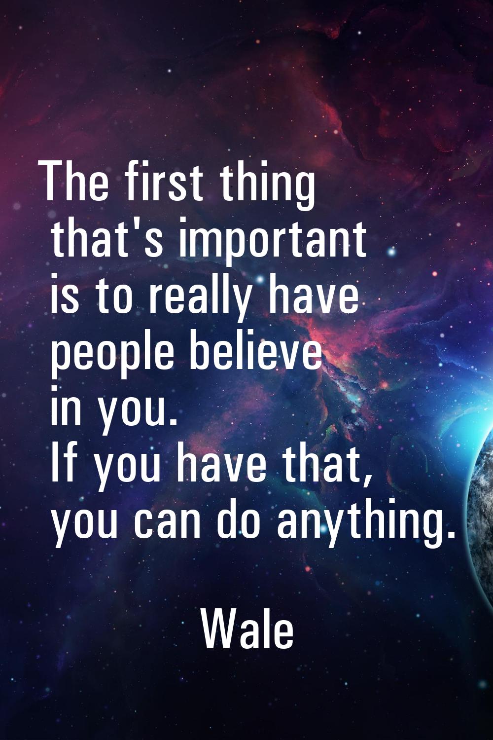 The first thing that's important is to really have people believe in you. If you have that, you can