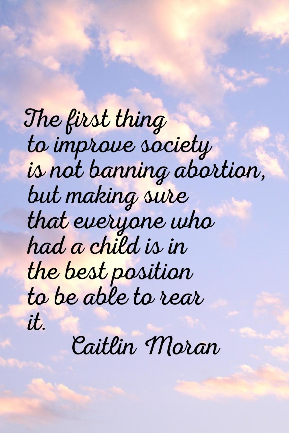 The first thing to improve society is not banning abortion, but making sure that everyone who had a