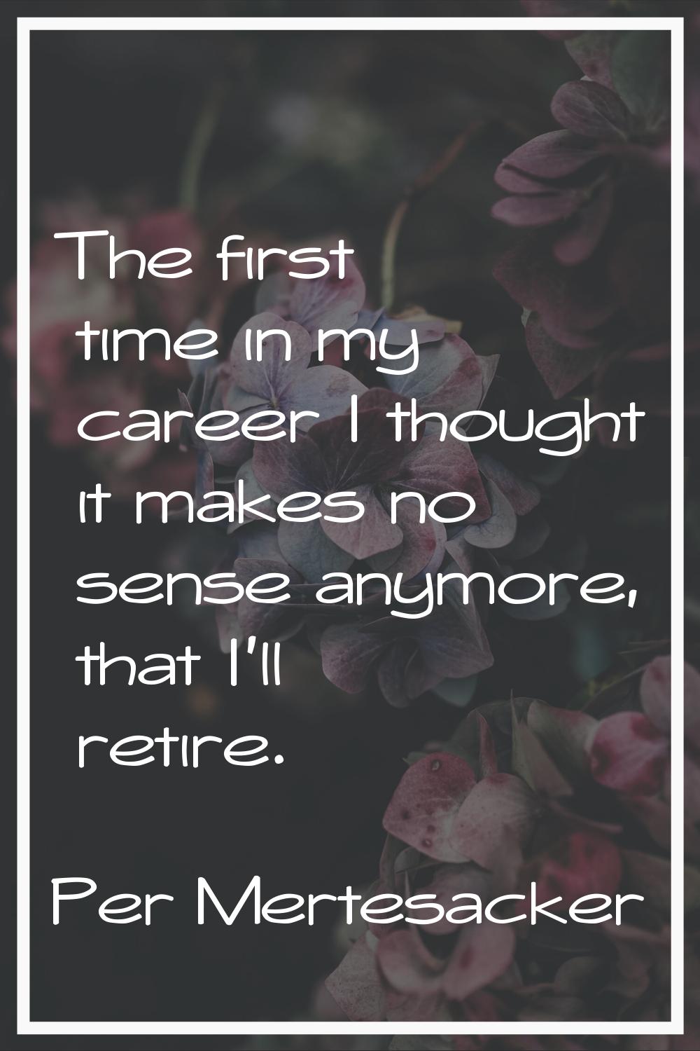 The first time in my career I thought it makes no sense anymore, that I'll retire.
