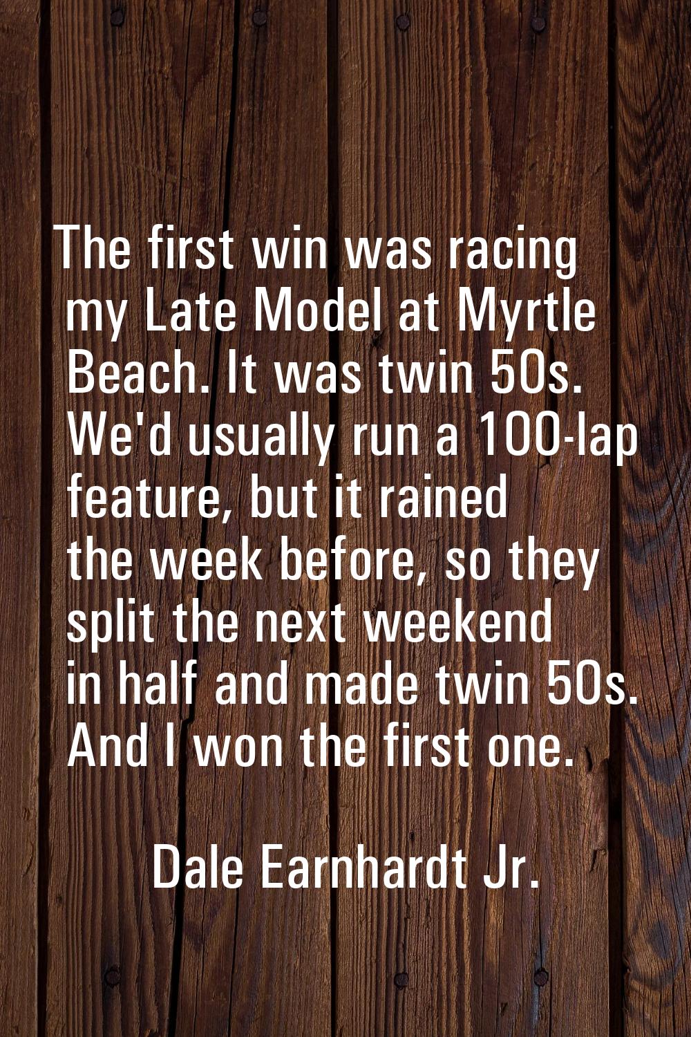 The first win was racing my Late Model at Myrtle Beach. It was twin 50s. We'd usually run a 100-lap