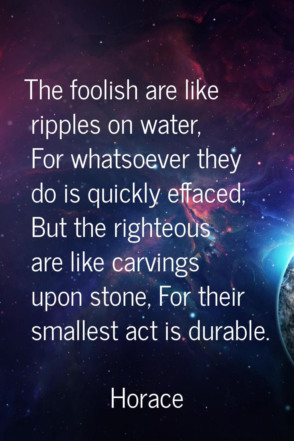 The foolish are like ripples on water, For whatsoever they do is quickly effaced; But the righteous