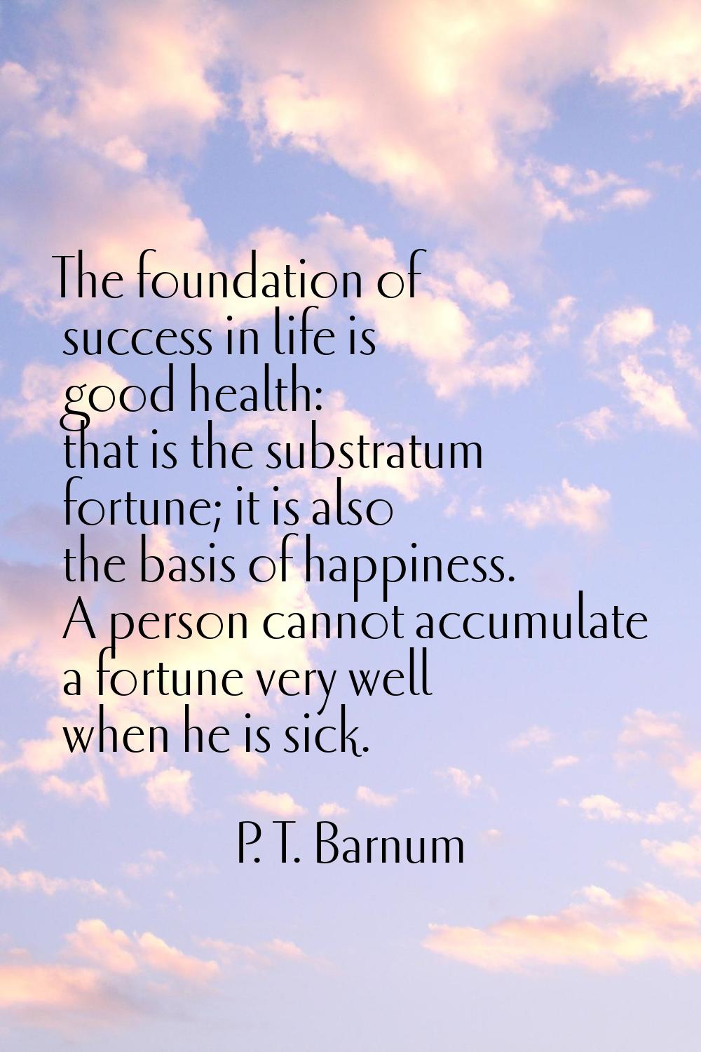 The foundation of success in life is good health: that is the substratum fortune; it is also the ba