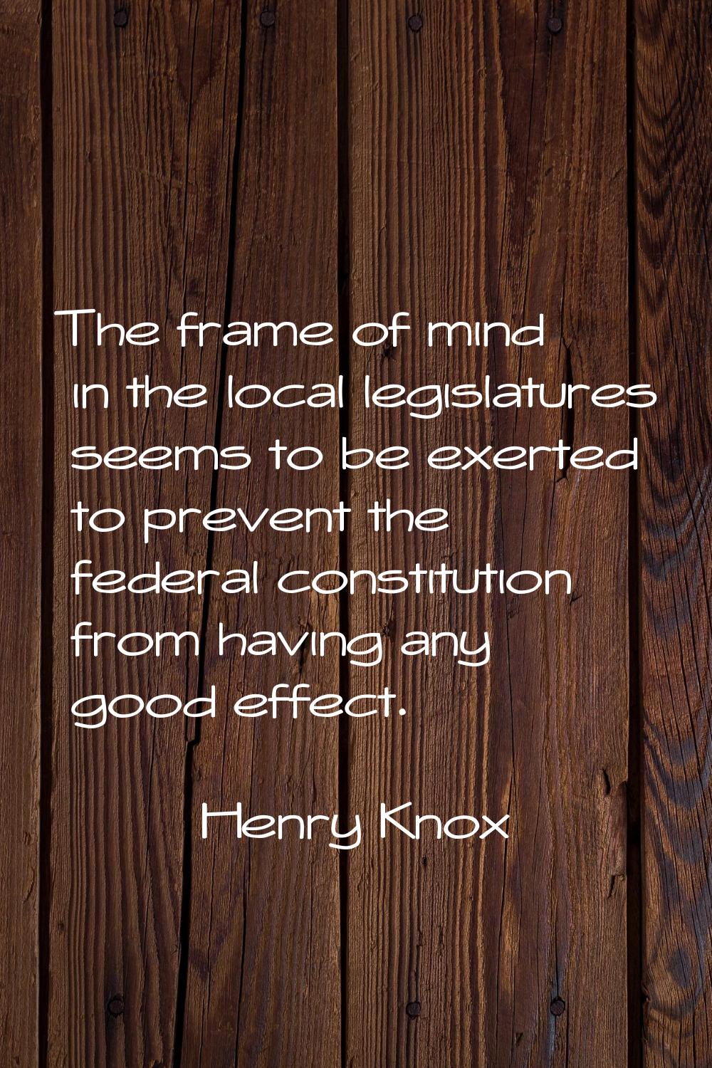 The frame of mind in the local legislatures seems to be exerted to prevent the federal constitution
