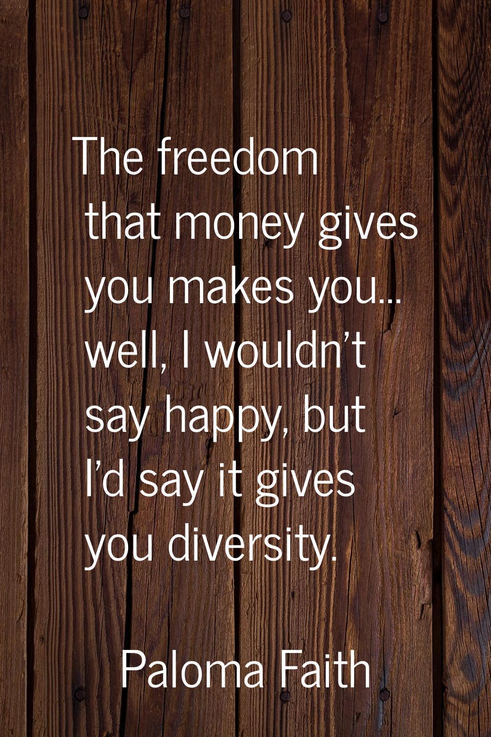 The freedom that money gives you makes you... well, I wouldn't say happy, but I'd say it gives you 