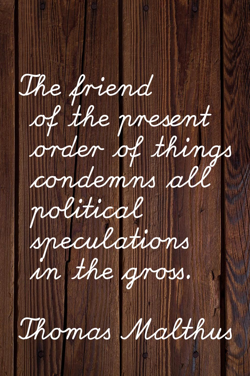 The friend of the present order of things condemns all political speculations in the gross.