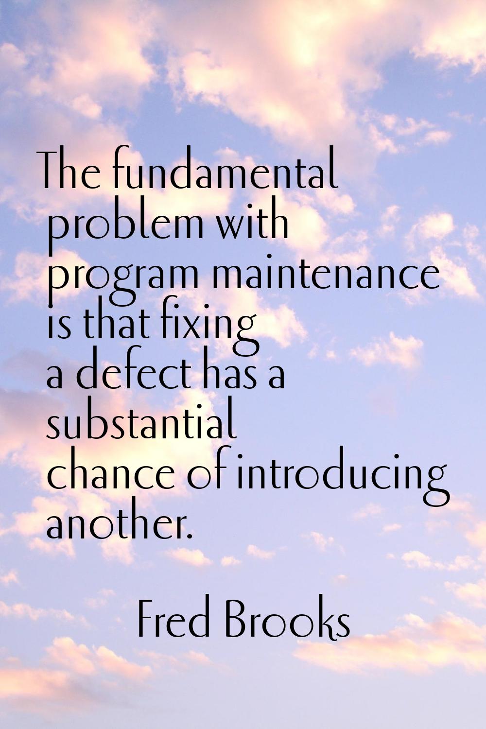 The fundamental problem with program maintenance is that fixing a defect has a substantial chance o