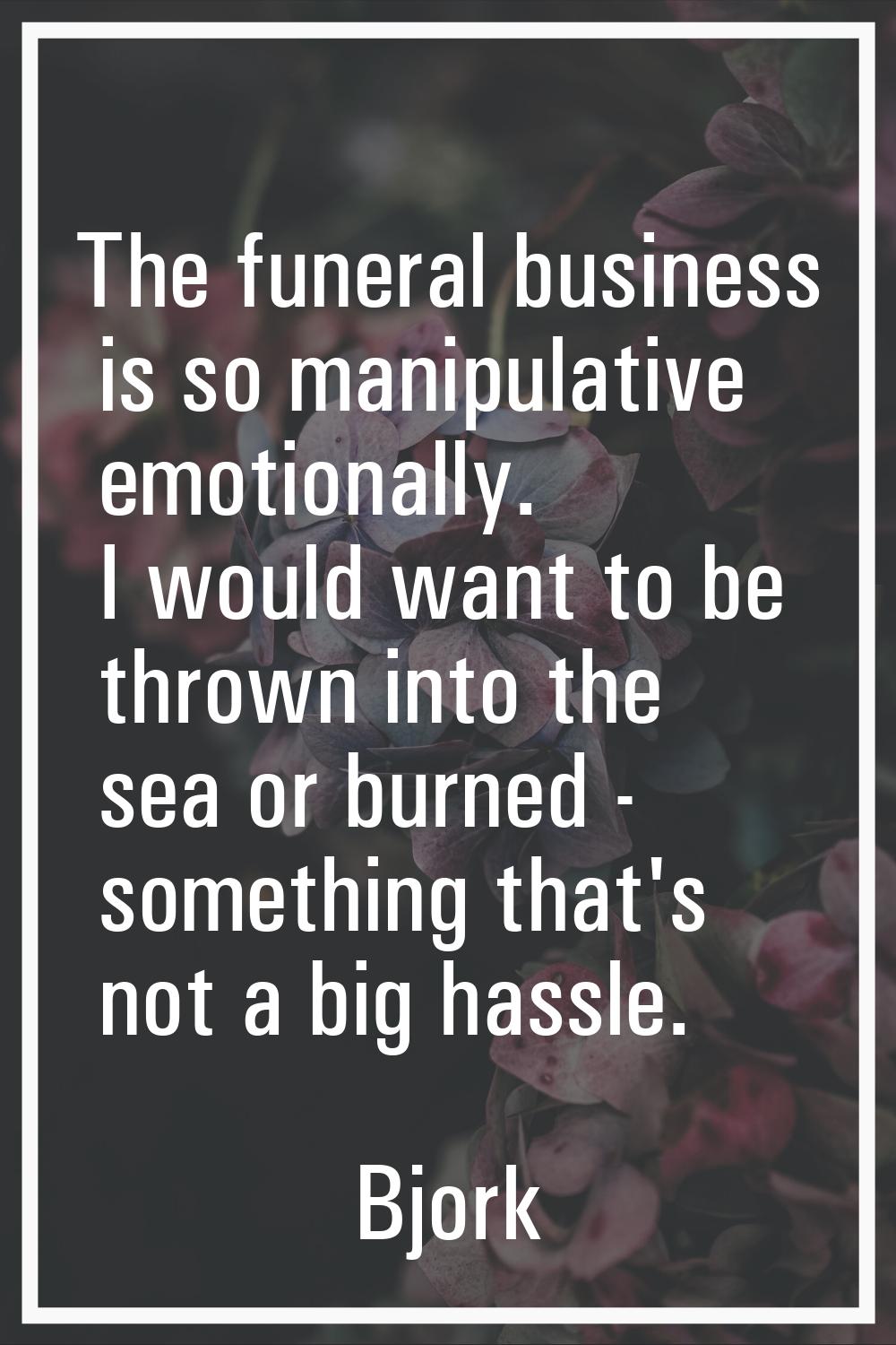 The funeral business is so manipulative emotionally. I would want to be thrown into the sea or burn