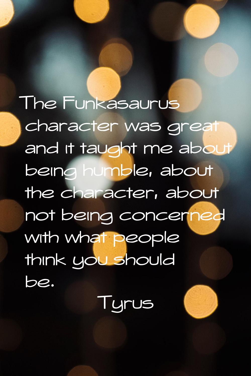 The Funkasaurus character was great and it taught me about being humble, about the character, about